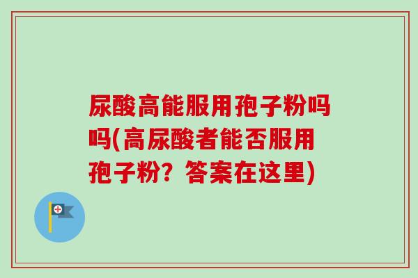 尿酸高能服用孢子粉吗吗(高尿酸者能否服用孢子粉?答案在这里)-第1张图片-卓越灵芝孢子粉 尿酸高能服用孢子粉吗吗(高尿酸者能否服用孢子粉?答案在这里)-第1张图片-卓越灵芝孢子粉