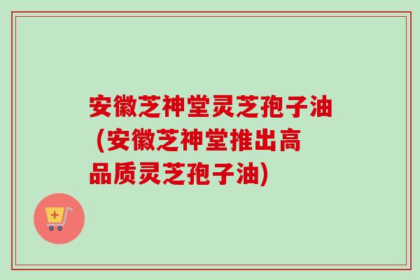 安徽芝神堂灵芝孢子油 (安徽芝神堂推出高品质灵芝孢子油)-第1张图片-卓越灵芝孢子粉 安徽芝神堂灵芝孢子油 (安徽芝神堂推出高品质灵芝孢子油)-第1张图片-卓越灵芝孢子粉