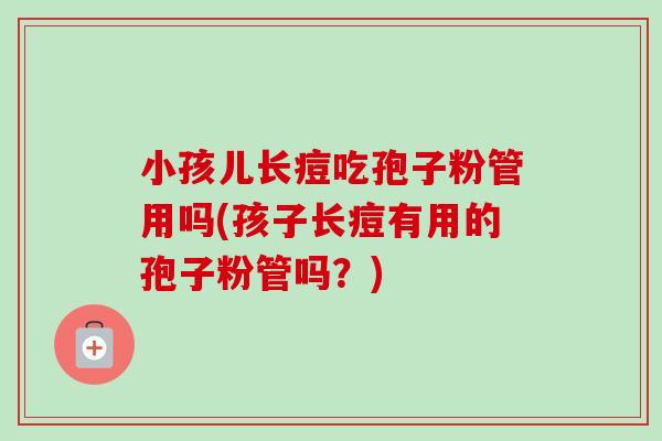 小孩儿长痘吃孢子粉管用吗(孩子长痘有用的孢子粉管吗?)-第1张图片-卓越灵芝孢子粉 小孩儿长痘吃孢子粉管用吗(孩子长痘有用的孢子粉管吗?)-第1张图片-卓越灵芝孢子粉