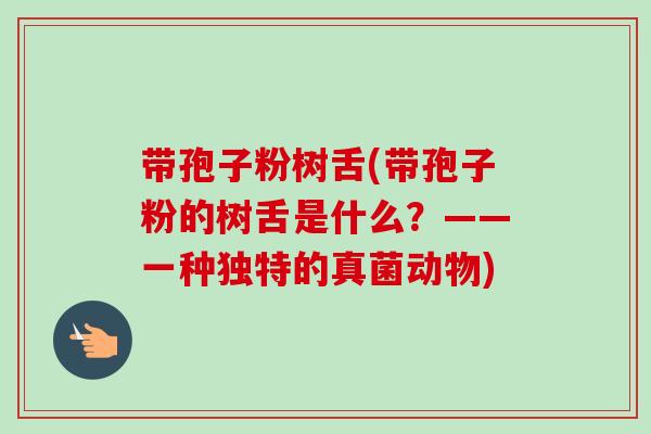 带孢子粉树舌(带孢子粉的树舌是什么？——一种独特的真菌动物)-第1张图片-卓越灵芝孢子粉