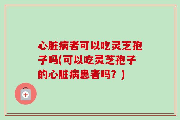 心脏病者可以吃灵芝孢子吗(可以吃灵芝孢子的心脏病患者吗？)-第1张图片-卓越灵芝孢子粉