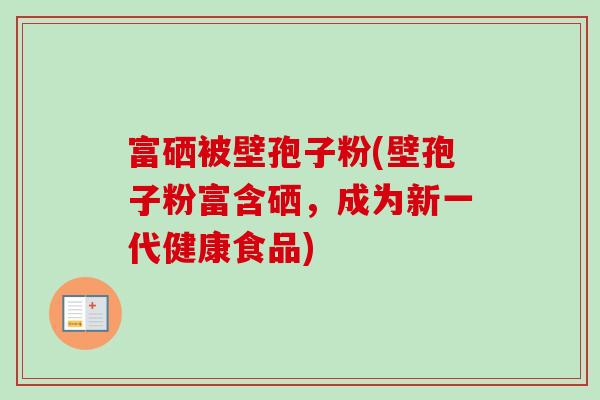 富硒被壁孢子粉(壁孢子粉富含硒，成为新一代健康食品)-第1张图片-卓越灵芝孢子粉