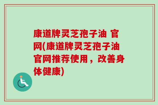 康道牌灵芝孢子油 官网(康道牌灵芝孢子油官网推荐使用,改善身体健康)-第1张图片-卓越灵芝孢子粉 康道牌灵芝孢子油 官网(康道牌灵芝孢子油官网推荐使用,改善身体健康)-第1张图片-卓越灵芝孢子粉
