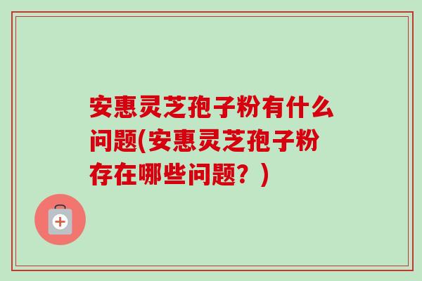 安惠灵芝孢子粉有什么问题(安惠灵芝孢子粉存在哪些问题?)-第1张图片-卓越灵芝孢子粉 安惠灵芝孢子粉有什么问题(安惠灵芝孢子粉存在哪些问题?)-第1张图片-卓越灵芝孢子粉