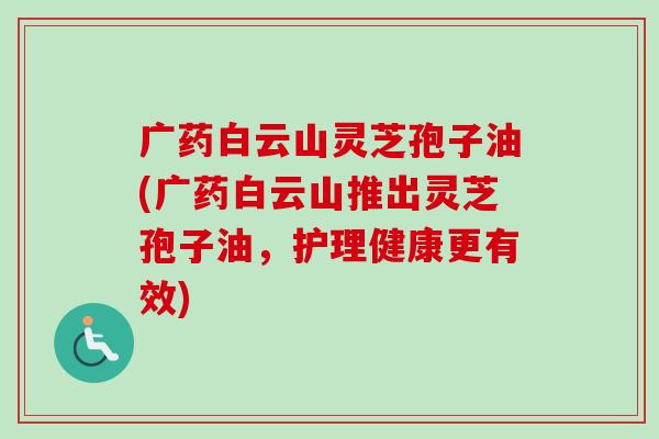 广药白云山灵芝孢子油(广药白云山推出灵芝孢子油,护理健康更有效)-第1张图片-卓越灵芝孢子粉 广药白云山灵芝孢子油(广药白云山推出灵芝孢子油,护理健康更有效)-第1张图片-卓越灵芝孢子粉