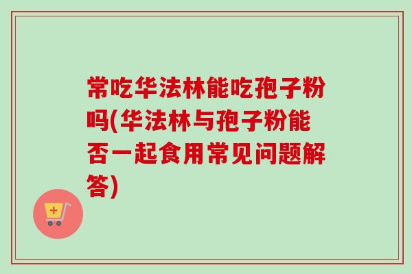 常吃华法林能吃孢子粉吗(华法林与孢子粉能否一起食用常见问题解答)-第1张图片-卓越灵芝孢子粉 常吃华法林能吃孢子粉吗(华法林与孢子粉能否一起食用常见问题解答)-第1张图片-卓越灵芝孢子粉