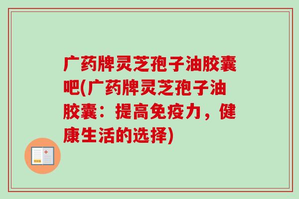 广药牌灵芝孢子油胶囊吧(广药牌灵芝孢子油胶囊:提高免疫力,健康生活的选择)-第1张图片-卓越灵芝孢子粉 广药牌灵芝孢子油胶囊吧(广药牌灵芝孢子油胶囊:提高免疫力,健康生活的选择)-第1张图片-卓越灵芝孢子粉