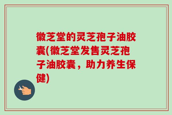 徽芝堂的灵芝孢子油胶囊(徽芝堂发售灵芝孢子油胶囊，助力养生保健)-第1张图片-卓越灵芝孢子粉