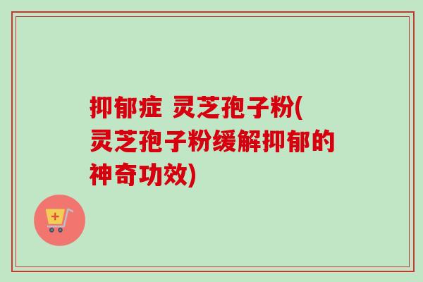 抑郁症 灵芝孢子粉(灵芝孢子粉缓解抑郁的神奇功效)-第1张图片-卓越灵芝孢子粉