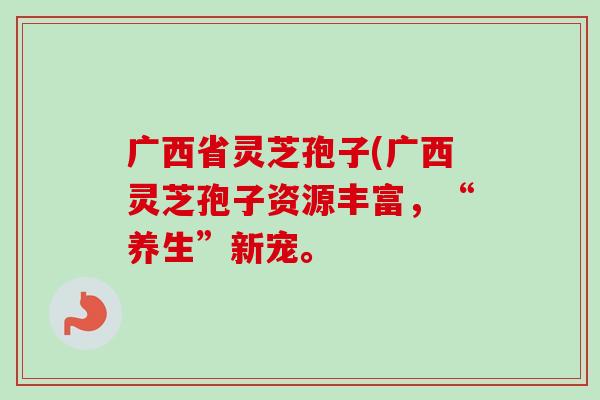 广西省灵芝孢子(广西灵芝孢子资源丰富，“养生”新宠。-第1张图片-卓越灵芝孢子粉