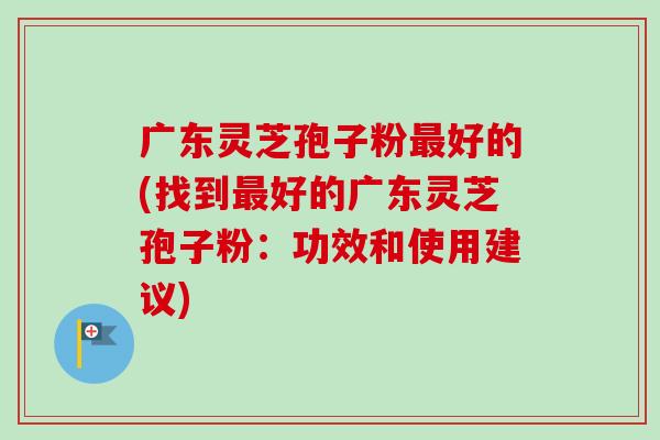 广东灵芝孢子粉最好的(找到最好的广东灵芝孢子粉:功效和使用建议)-第1张图片-卓越灵芝孢子粉 广东灵芝孢子粉最好的(找到最好的广东灵芝孢子粉:功效和使用建议)-第1张图片-卓越灵芝孢子粉