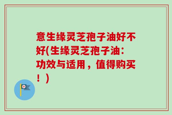 意生缘灵芝孢子油好不好(生缘灵芝孢子油:功效与适用,值得购买!)-第1张图片-卓越灵芝孢子粉 意生缘灵芝孢子油好不好(生缘灵芝孢子油:功效与适用,值得购买!)-第1张图片-卓越灵芝孢子粉