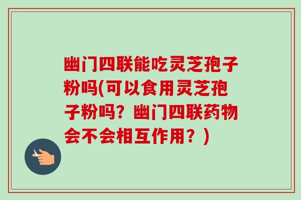 幽门四联能吃灵芝孢子粉吗(可以食用灵芝孢子粉吗?幽门四联药物会不会相互作用?)-第1张图片-卓越灵芝孢子粉 幽门四联能吃灵芝孢子粉吗(可以食用灵芝孢子粉吗?幽门四联药物会不会相互作用?)-第1张图片-卓越灵芝孢子粉