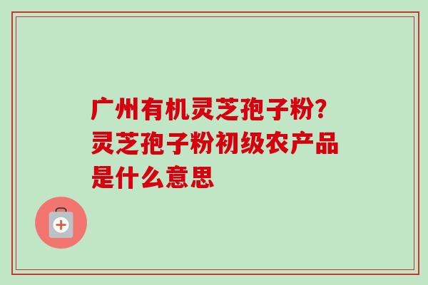 广州有机灵芝孢子粉？灵芝孢子粉初级农产品是什么意思-第1张图片-卓越灵芝孢子粉