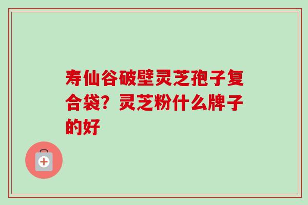 寿仙谷破壁灵芝孢子复合袋？灵芝粉什么牌子的好-第1张图片-卓越灵芝孢子粉