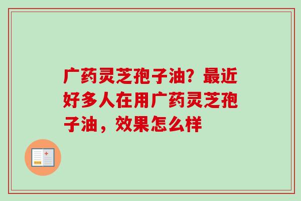广药灵芝孢子油?最近好多人在用广药灵芝孢子油,效果怎么样-第1张图片-卓越灵芝孢子粉 广药灵芝孢子油?最近好多人在用广药灵芝孢子油,效果怎么样-第1张图片-卓越灵芝孢子粉