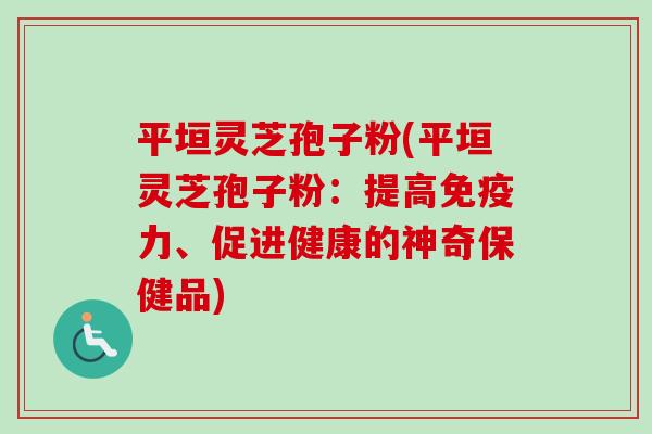 平垣灵芝孢子粉(平垣灵芝孢子粉:提高免疫力、促进健康的神奇保健品)-第1张图片-卓越灵芝孢子粉 平垣灵芝孢子粉(平垣灵芝孢子粉:提高免疫力、促进健康的神奇保健品)-第1张图片-卓越灵芝孢子粉