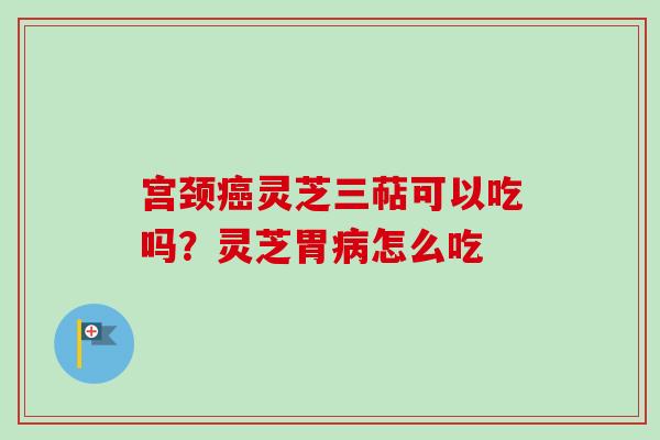 宫颈癌灵芝三萜可以吃吗?灵芝胃病怎么吃-第1张图片-卓越灵芝孢子粉 宫颈癌灵芝三萜可以吃吗?灵芝胃病怎么吃-第1张图片-卓越灵芝孢子粉