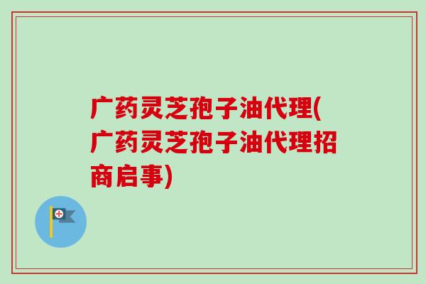广药灵芝孢子油代理(广药灵芝孢子油代理招商启事)-第1张图片-卓越灵芝孢子粉 广药灵芝孢子油代理(广药灵芝孢子油代理招商启事)-第1张图片-卓越灵芝孢子粉