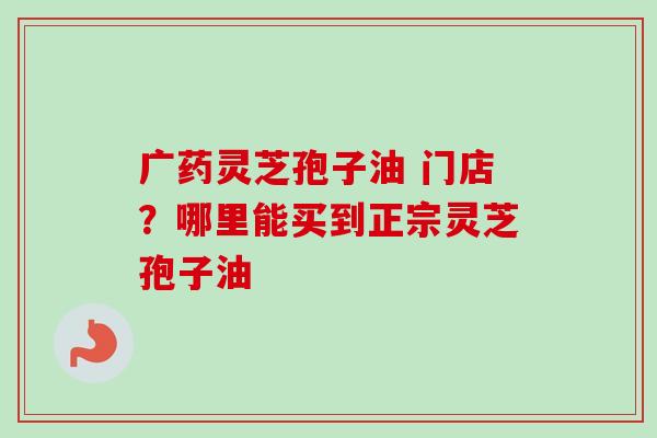 广药灵芝孢子油 门店？哪里能买到正宗灵芝孢子油-第1张图片-卓越灵芝孢子粉