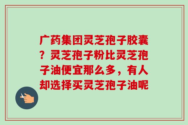 广药集团灵芝孢子胶囊?灵芝孢子粉比灵芝孢子油便宜那么多,有人却选择买灵芝孢子油呢-第1张图片-卓越灵芝孢子粉 广药集团灵芝孢子胶囊?灵芝孢子粉比灵芝孢子油便宜那么多,有人却选择买灵芝孢子油呢-第1张图片-卓越灵芝孢子粉