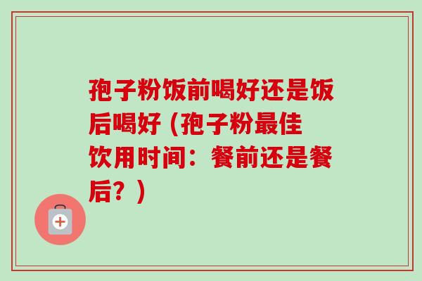 孢子粉饭前喝好还是饭后喝好 (孢子粉最佳饮用时间:餐前还是餐后?)-第1张图片-卓越灵芝孢子粉 孢子粉饭前喝好还是饭后喝好 (孢子粉最佳饮用时间:餐前还是餐后?)-第1张图片-卓越灵芝孢子粉