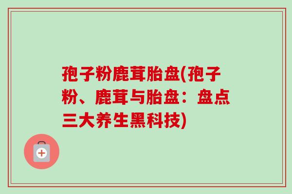 孢子粉鹿茸胎盘(孢子粉、鹿茸与胎盘:盘点三大养生黑科技)-第1张图片-卓越灵芝孢子粉 孢子粉鹿茸胎盘(孢子粉、鹿茸与胎盘:盘点三大养生黑科技)-第1张图片-卓越灵芝孢子粉