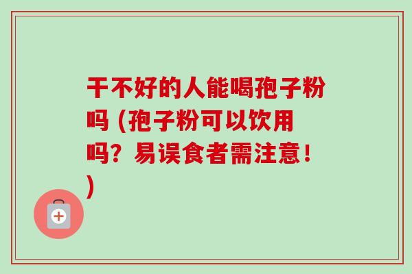 干不好的人能喝孢子粉吗 (孢子粉可以饮用吗？易误食者需注意！)-第1张图片-卓越灵芝孢子粉