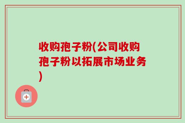 收购孢子粉(公司收购孢子粉以拓展市场业务)-第1张图片-卓越灵芝孢子粉