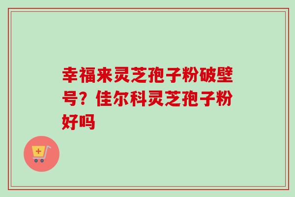 幸福来灵芝孢子粉破壁号?佳尔科灵芝孢子粉好吗-第1张图片-卓越灵芝孢子粉 幸福来灵芝孢子粉破壁号?佳尔科灵芝孢子粉好吗-第1张图片-卓越灵芝孢子粉