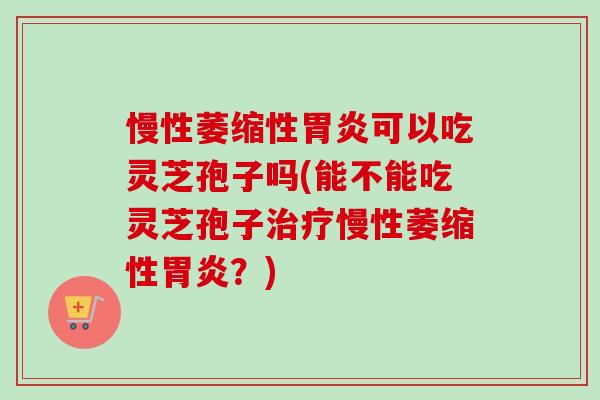 慢性萎缩性胃炎可以吃灵芝孢子吗(能不能吃灵芝孢子治疗慢性萎缩性胃炎?)-第1张图片-卓越灵芝孢子粉 慢性萎缩性胃炎可以吃灵芝孢子吗(能不能吃灵芝孢子治疗慢性萎缩性胃炎?)-第1张图片-卓越灵芝孢子粉