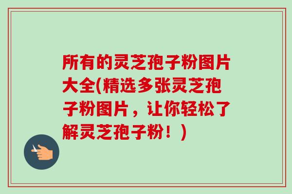 所有的灵芝孢子粉图片大全(精选多张灵芝孢子粉图片,让你轻松了解灵芝孢子粉!)-第1张图片-卓越灵芝孢子粉 所有的灵芝孢子粉图片大全(精选多张灵芝孢子粉图片,让你轻松了解灵芝孢子粉!)-第1张图片-卓越灵芝孢子粉