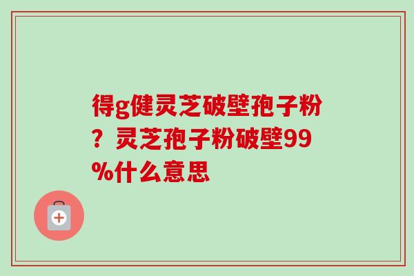 得g健灵芝破壁孢子粉?灵芝孢子粉破壁99%什么意思-第1张图片-卓越灵芝孢子粉 得g健灵芝破壁孢子粉?灵芝孢子粉破壁99%什么意思-第1张图片-卓越灵芝孢子粉