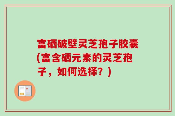 富硒破壁灵芝孢子胶囊(富含硒元素的灵芝孢子,如何选择?)-第1张图片-卓越灵芝孢子粉 富硒破壁灵芝孢子胶囊(富含硒元素的灵芝孢子,如何选择?)-第1张图片-卓越灵芝孢子粉