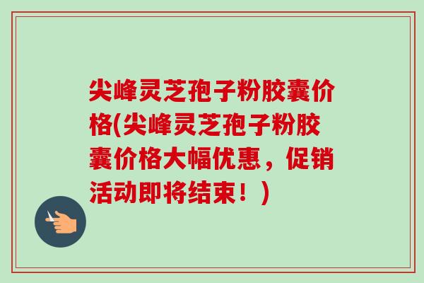 尖峰灵芝孢子粉胶囊价格(尖峰灵芝孢子粉胶囊价格大幅优惠，促销活动即将结束！)-第1张图片-卓越灵芝孢子粉
