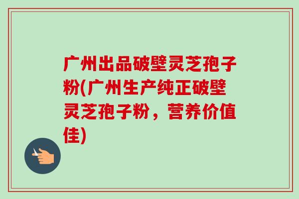 广州出品破壁灵芝孢子粉(广州生产纯正破壁灵芝孢子粉,营养价值佳)-第1张图片-卓越灵芝孢子粉 广州出品破壁灵芝孢子粉(广州生产纯正破壁灵芝孢子粉,营养价值佳)-第1张图片-卓越灵芝孢子粉
