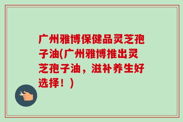 广州雅博保健品灵芝孢子油(广州雅博推出灵芝孢子油,滋补养生好选择!)-第1张图片-卓越灵芝孢子粉 广州雅博保健品灵芝孢子油(广州雅博推出灵芝孢子油,滋补养生好选择!)-第1张图片-卓越灵芝孢子粉
