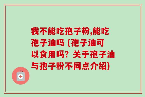 我不能吃孢子粉,能吃孢子油吗 (孢子油可以食用吗？关于孢子油与孢子粉不同点介绍)-第1张图片-卓越灵芝孢子粉