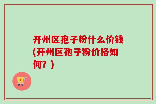开州区孢子粉什么价钱(开州区孢子粉价格如何？)-第1张图片-卓越灵芝孢子粉