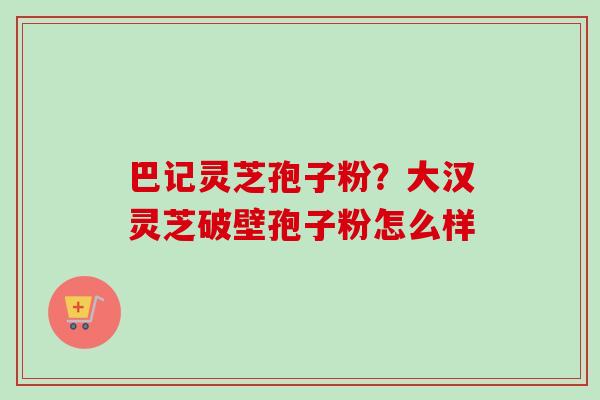 巴记灵芝孢子粉?大汉灵芝破壁孢子粉怎么样-第1张图片-卓越灵芝孢子粉 巴记灵芝孢子粉?大汉灵芝破壁孢子粉怎么样-第1张图片-卓越灵芝孢子粉
