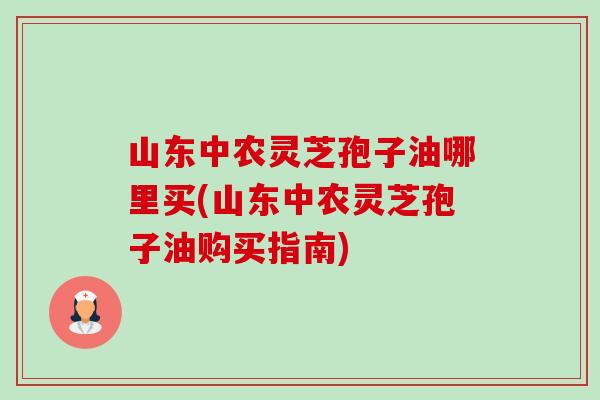 山东中农灵芝孢子油哪里买(山东中农灵芝孢子油购买指南)-第1张图片-卓越灵芝孢子粉