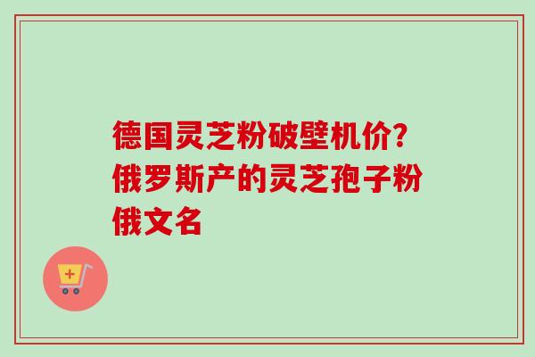 德国灵芝粉破壁机价？俄罗斯产的灵芝孢子粉俄文名-第1张图片-卓越灵芝孢子粉