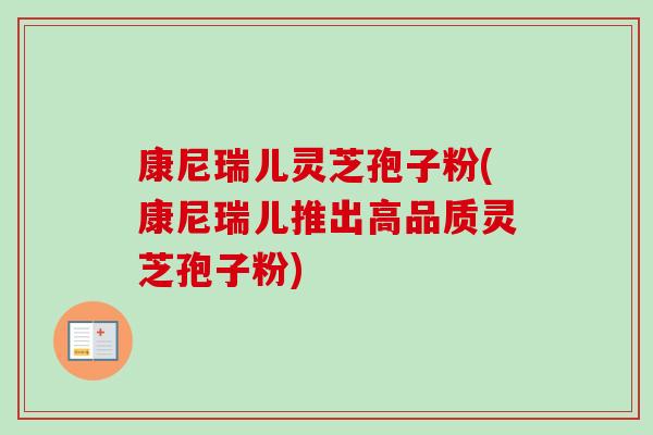 康尼瑞儿灵芝孢子粉(康尼瑞儿推出高品质灵芝孢子粉)-第1张图片-卓越灵芝孢子粉
