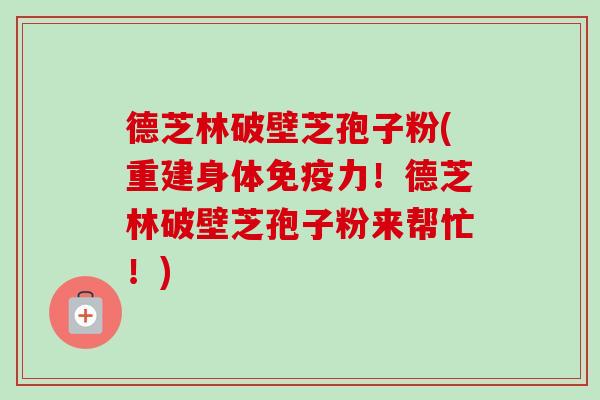 德芝林破壁芝孢子粉(重建身体免疫力!德芝林破壁芝孢子粉来帮忙!)-第1张图片-卓越灵芝孢子粉 德芝林破壁芝孢子粉(重建身体免疫力!德芝林破壁芝孢子粉来帮忙!)-第1张图片-卓越灵芝孢子粉