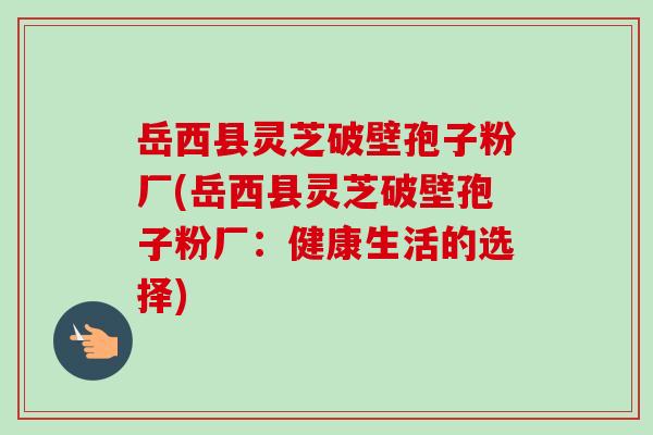 岳西县灵芝破壁孢子粉厂(岳西县灵芝破壁孢子粉厂：健康生活的选择)-第1张图片-卓越灵芝孢子粉