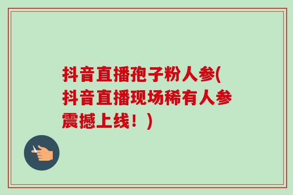 抖音直播孢子粉人参(抖音直播现场稀有人参震撼上线!)-第1张图片-卓越灵芝孢子粉 抖音直播孢子粉人参(抖音直播现场稀有人参震撼上线!)-第1张图片-卓越灵芝孢子粉