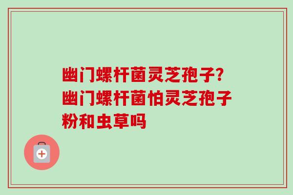 幽门螺杆菌灵芝孢子?幽门螺杆菌怕灵芝孢子粉和虫草吗-第1张图片-卓越灵芝孢子粉 幽门螺杆菌灵芝孢子?幽门螺杆菌怕灵芝孢子粉和虫草吗-第1张图片-卓越灵芝孢子粉