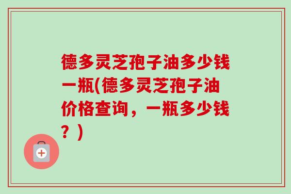 德多灵芝孢子油多少钱一瓶(德多灵芝孢子油价格查询，一瓶多少钱？)-第1张图片-卓越灵芝孢子粉
