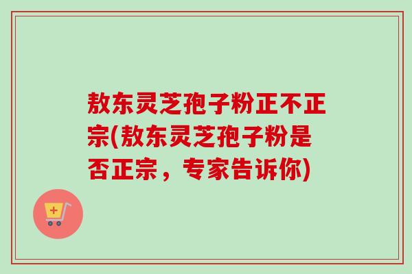 敖东灵芝孢子粉正不正宗(敖东灵芝孢子粉是否正宗,专家告诉你)-第1张图片-卓越灵芝孢子粉 敖东灵芝孢子粉正不正宗(敖东灵芝孢子粉是否正宗,专家告诉你)-第1张图片-卓越灵芝孢子粉
