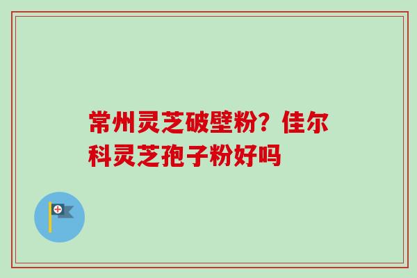 常州灵芝破壁粉?佳尔科灵芝孢子粉好吗-第1张图片-卓越灵芝孢子粉 常州灵芝破壁粉?佳尔科灵芝孢子粉好吗-第1张图片-卓越灵芝孢子粉